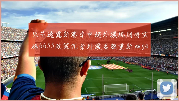 朱艺透露新赛季中超外援规则将实施6655政策冗余外援名额重新回归球队配置