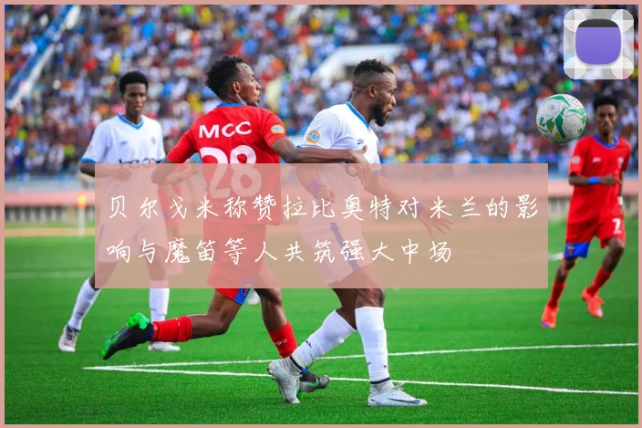 贝尔戈米称赞拉比奥特对米兰的影响与魔笛等人共筑强大中场