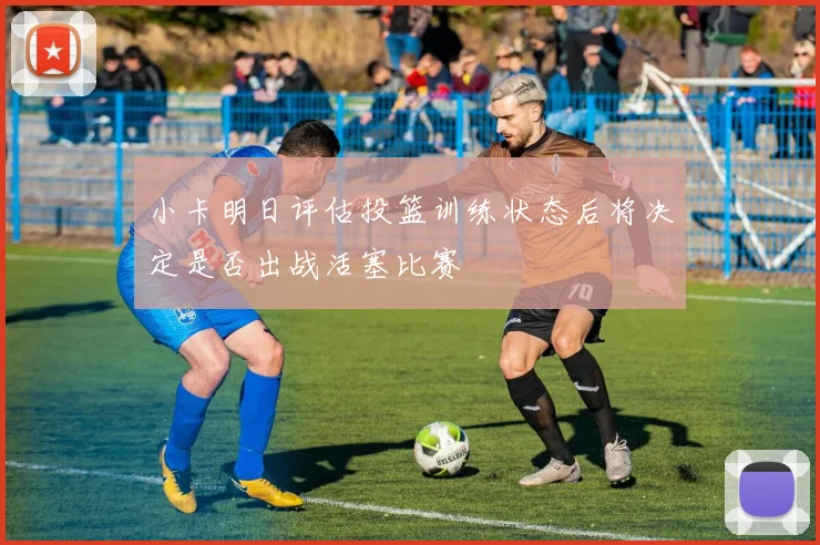 小卡明日评估投篮训练状态后将决定是否出战活塞比赛