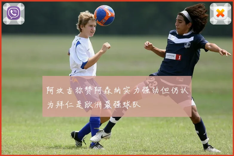 阿坎吉称赞阿森纳实力强劲但仍认为拜仁是欧洲最强球队