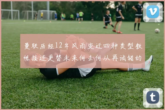 曼联历经12年风雨变迁四种类型教练接连更替未来何去何从再试错的空间有多少