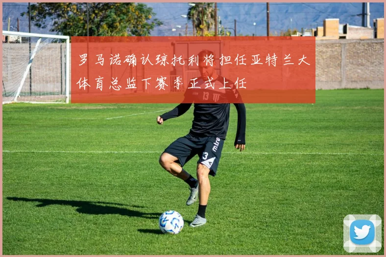 罗马诺确认琼托利将担任亚特兰大体育总监下赛季正式上任