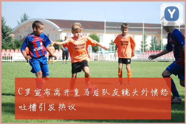 C罗宣布离开皇马后队友镜头外愤怒吐槽引发热议