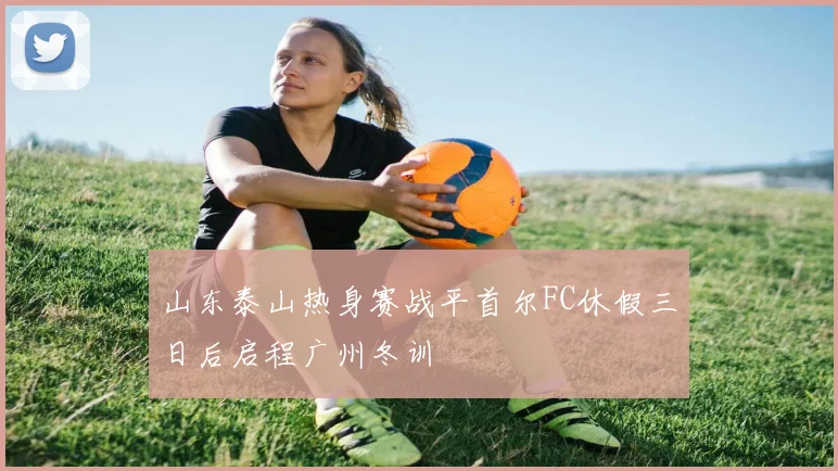 山东泰山热身赛战平首尔FC休假三日后启程广州冬训
