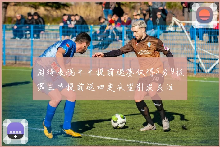 周琦表现平平提前退赛仅得5分9板第三节提前返回更衣室引发关注