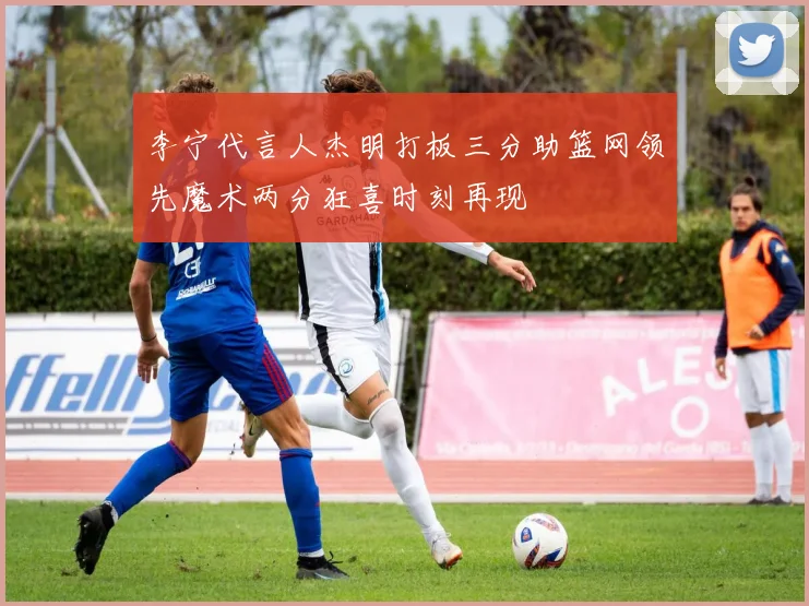 李宁代言人杰明打板三分助篮网领先魔术两分狂喜时刻再现
