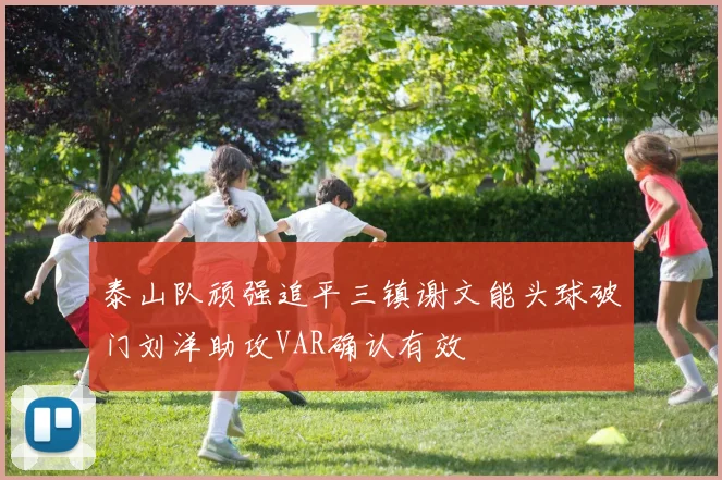 泰山队顽强追平三镇谢文能头球破门刘洋助攻VAR确认有效