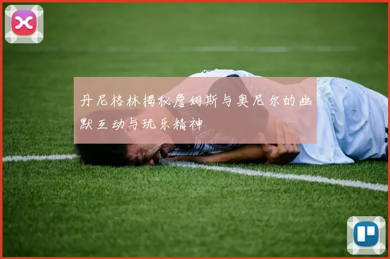 丹尼格林揭秘詹姆斯与奥尼尔的幽默互动与玩乐精神