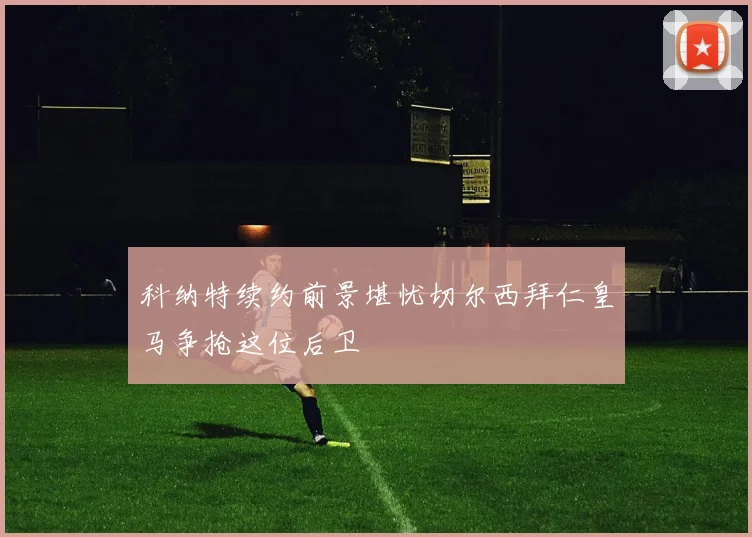 科纳特续约前景堪忧切尔西拜仁皇马争抢这位后卫