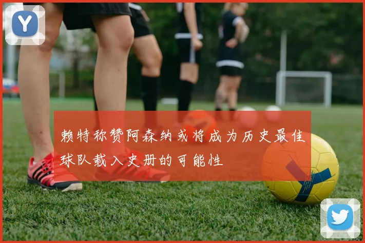赖特称赞阿森纳或将成为历史最佳球队载入史册的可能性