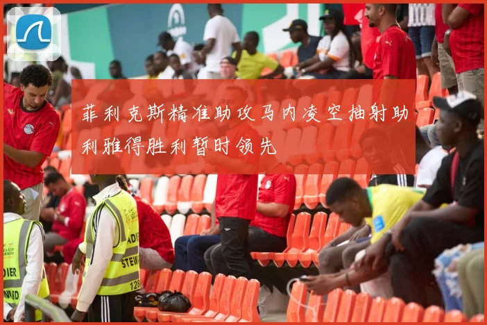 菲利克斯精准助攻马内凌空抽射助利雅得胜利暂时领先