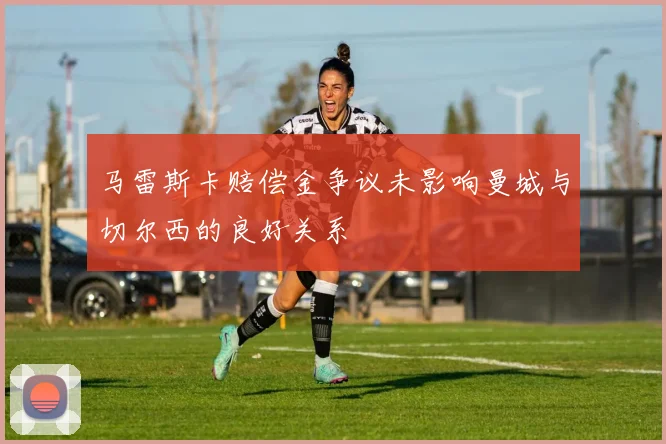 马雷斯卡赔偿金争议未影响曼城与切尔西的良好关系