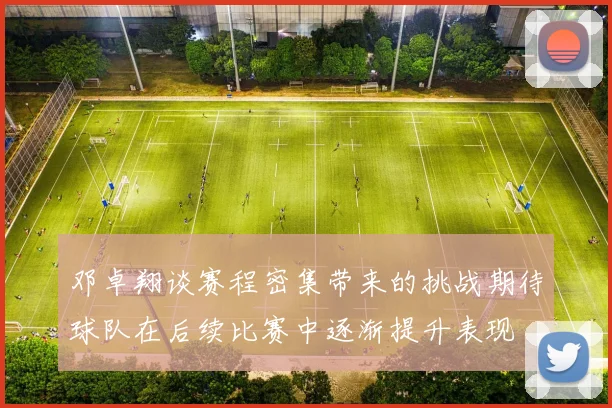 邓卓翔谈赛程密集带来的挑战期待球队在后续比赛中逐渐提升表现
