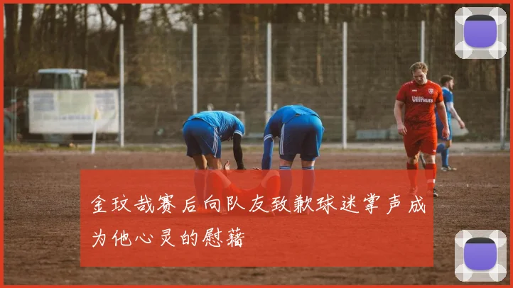金玟哉赛后向队友致歉球迷掌声成为他心灵的慰藉