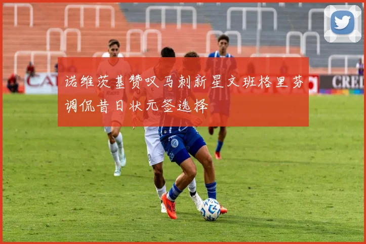 诺维茨基赞叹马刺新星文班格里芬调侃昔日状元签选择