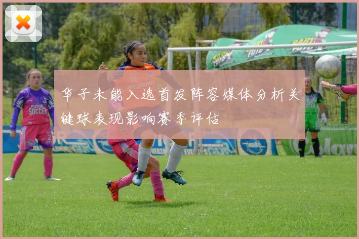 华子未能入选首发阵容媒体分析关键球表现影响赛季评估